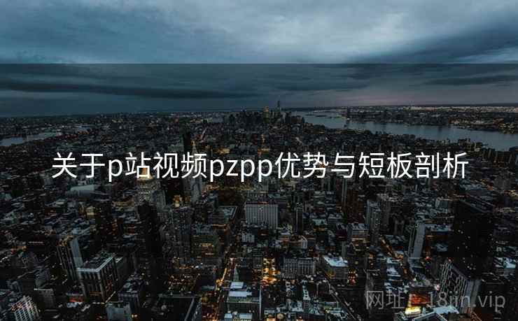 关于p站视频pzpp优势与短板剖析