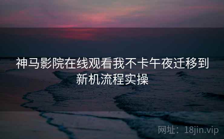 神马影院在线观看我不卡午夜迁移到新机流程实操