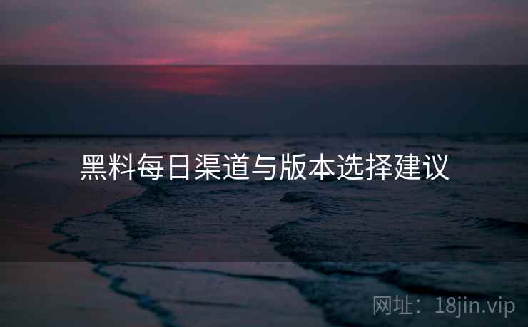黑料每日渠道与版本选择建议